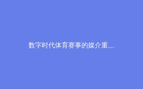 数字时代体育赛事的媒介重构：从现场狂欢到虚拟社群的传播革命