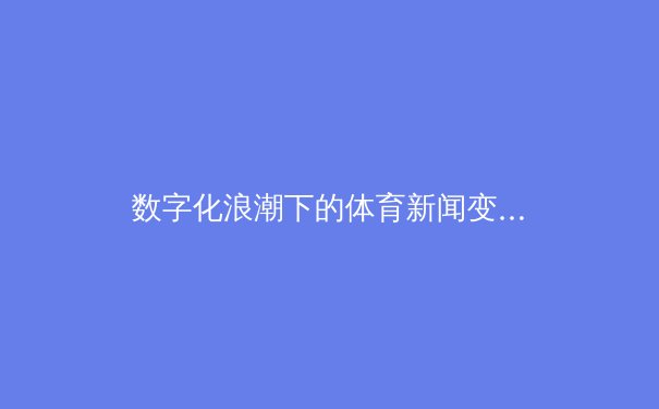 数字化浪潮下的体育新闻变革：从实时数据到沉浸式叙事 - 4