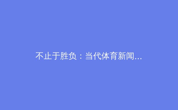 不止于胜负：当代体育新闻的深度叙事与价值重构 - 2